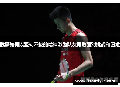 武磊如何以坚韧不拔的精神激励队友勇敢面对挑战和困难