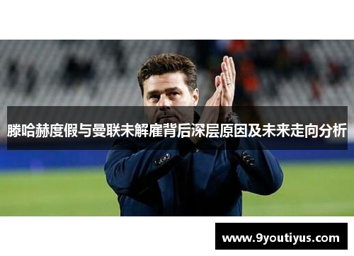 滕哈赫度假与曼联未解雇背后深层原因及未来走向分析