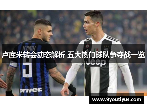 卢库米转会动态解析 五大热门球队争夺战一览 卢库米转会动态解析 五大热门球队争夺战一览