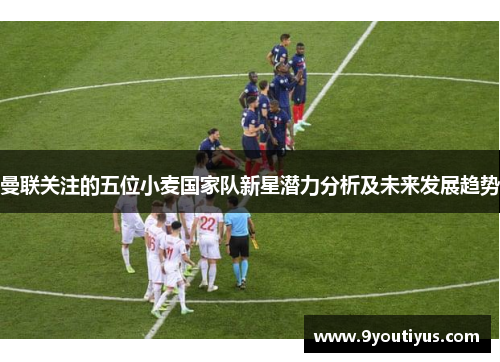 曼联关注的五位小麦国家队新星潜力分析及未来发展趋势