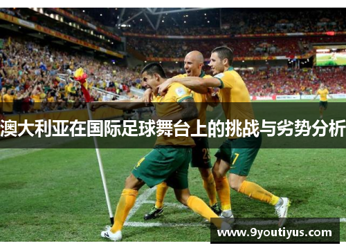澳大利亚在国际足球舞台上的挑战与劣势分析