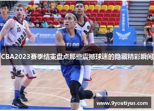 CBA2023赛季结束盘点那些震撼球迷的隐藏精彩瞬间