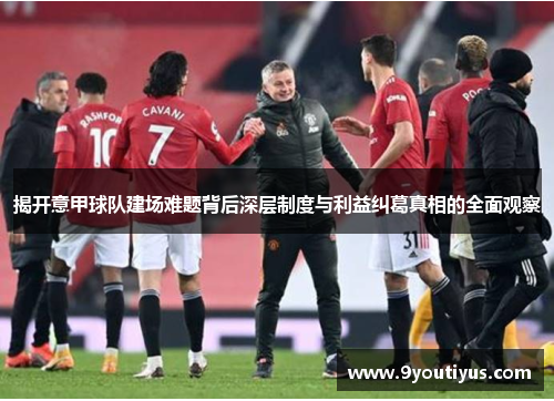 揭开意甲球队建场难题背后深层制度与利益纠葛真相的全面观察