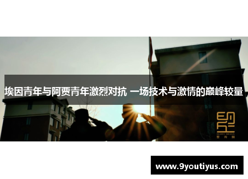 埃因青年与阿贾青年激烈对抗 一场技术与激情的巅峰较量